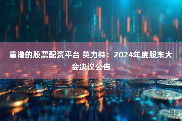 靠谱的股票配资平台 英力特：2024年度股东大会决议公告