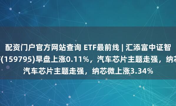 配资门户官方网站查询 ETF最前线 | 汇添富中证智能汽车主题ETF(159795)早盘上涨0.11%，汽车芯片主题走强，纳芯微上涨3.34%