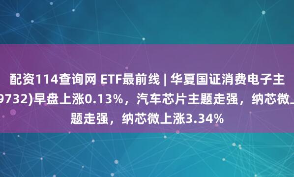 配资114查询网 ETF最前线 | 华夏国证消费电子主题ETF(159732)早盘上涨0.13%，汽车芯片主题走强，纳芯微上涨3.34%