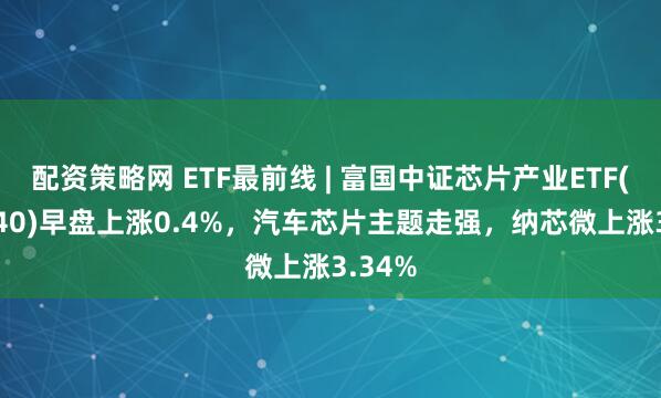 配资策略网 ETF最前线 | 富国中证芯片产业ETF(516640)早盘上涨0.4%，汽车芯片主题走强，纳芯微上涨3.34%