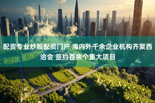 配资专业炒股配资门户 海内外千余企业机构齐聚西洽会 签约百余个重大项目
