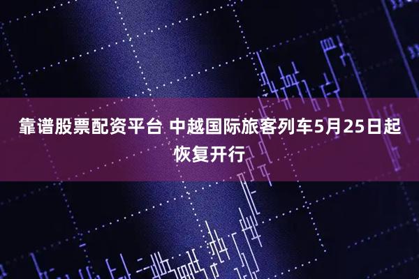 靠谱股票配资平台 中越国际旅客列车5月25日起恢复开行