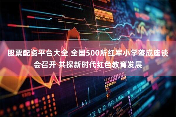 股票配资平台大全 全国500所红军小学落成座谈会召开 共探新时代红色教育发展