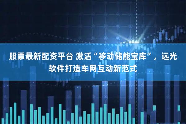 股票最新配资平台 激活“移动储能宝库”，远光软件打造车网互动新范式
