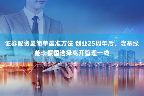 证券配资最简单最准方法 创业25周年后，隆基绿能李振国选择离开管理一线