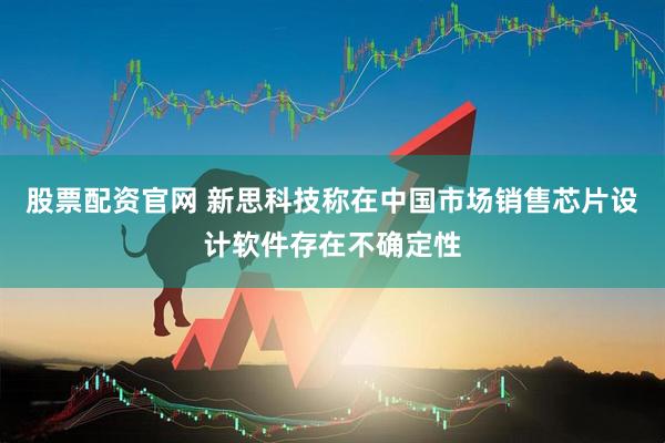 股票配资官网 新思科技称在中国市场销售芯片设计软件存在不确定性