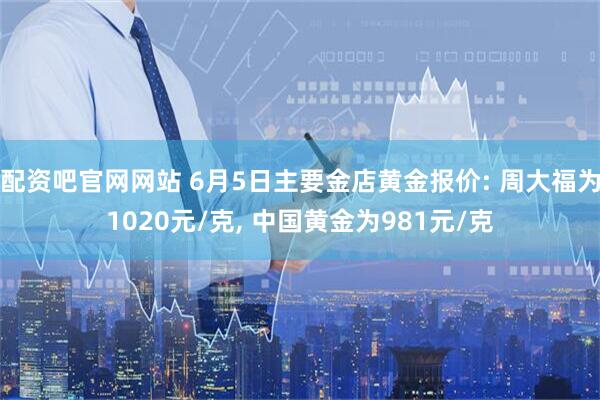 配资吧官网网站 6月5日主要金店黄金报价: 周大福为1020元/克, 中国黄金为981元/克