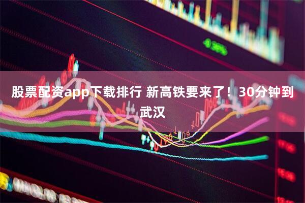 股票配资app下载排行 新高铁要来了！30分钟到武汉