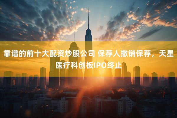 靠谱的前十大配资炒股公司 保荐人撤销保荐，天星医疗科创板IPO终止