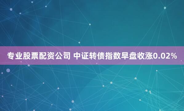 专业股票配资公司 中证转债指数早盘收涨0.02%