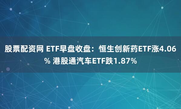 股票配资网 ETF早盘收盘：恒生创新药ETF涨4.06% 港股通汽车ETF跌1.87%