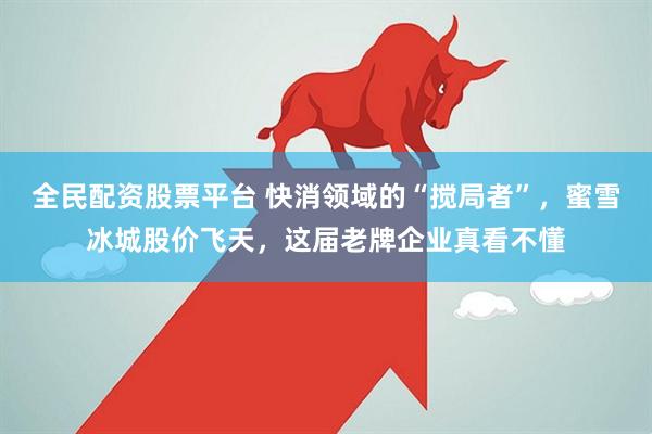 全民配资股票平台 快消领域的“搅局者”，蜜雪冰城股价飞天，这届老牌企业真看不懂