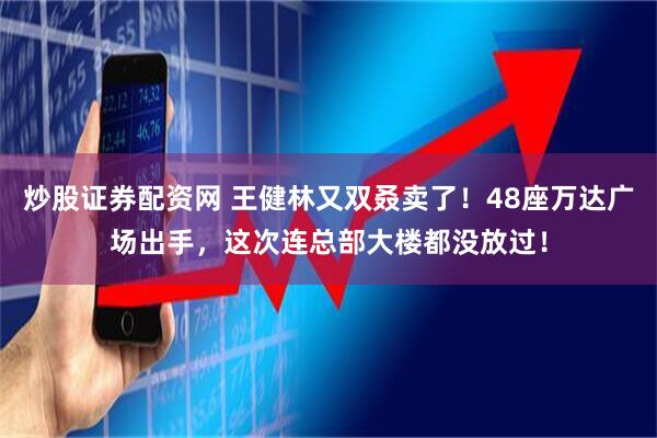 炒股证券配资网 王健林又双叒卖了！48座万达广场出手，这次连总部大楼都没放过！