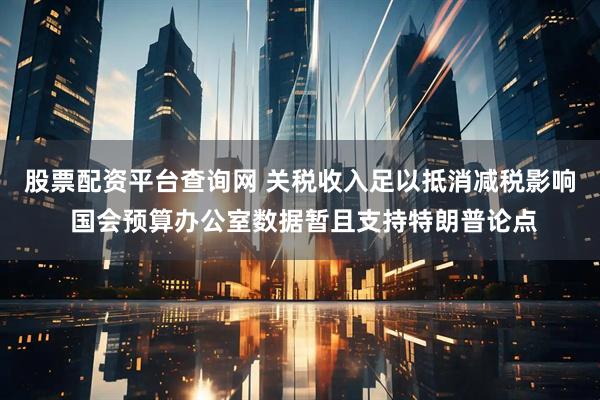 股票配资平台查询网 关税收入足以抵消减税影响 国会预算办公室数据暂且支持特朗普论点