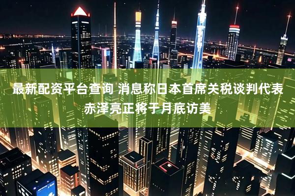 最新配资平台查询 消息称日本首席关税谈判代表赤泽亮正将于月底访美