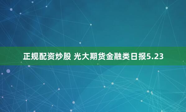 正规配资炒股 光大期货金融类日报5.23