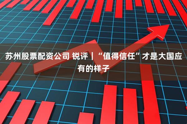苏州股票配资公司 锐评｜“值得信任”才是大国应有的样子