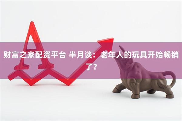 财富之家配资平台 半月谈：老年人的玩具开始畅销了？