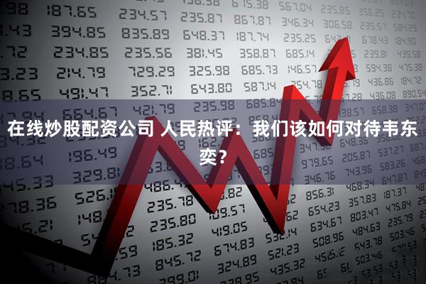 在线炒股配资公司 人民热评：我们该如何对待韦东奕？