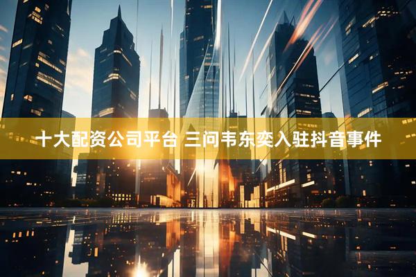 十大配资公司平台 三问韦东奕入驻抖音事件