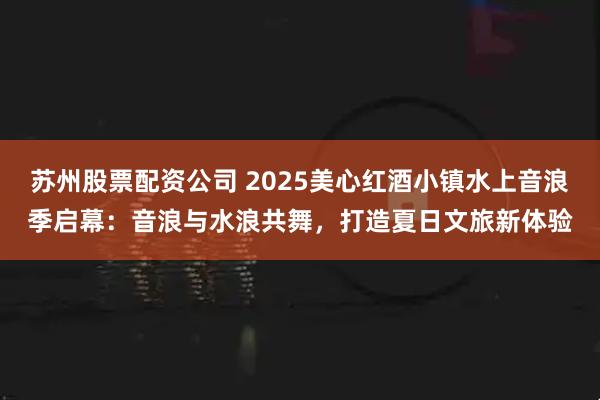 苏州股票配资公司 2025美心红酒小镇水上音浪季启幕：音浪与水浪共舞，打造夏日文旅新体验