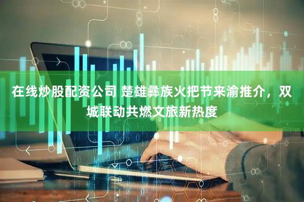 在线炒股配资公司 楚雄彝族火把节来渝推介，双城联动共燃文旅新热度