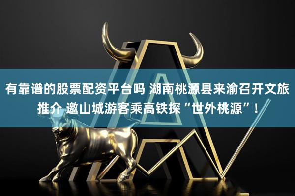 有靠谱的股票配资平台吗 湖南桃源县来渝召开文旅推介 邀山城游客乘高铁探“世外桃源”！