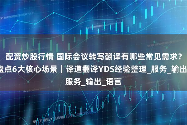 配资炒股行情 国际会议转写翻译有哪些常见需求？一文盘点6大核心场景｜译道翻译YDS经验整理_服务_输出_语言