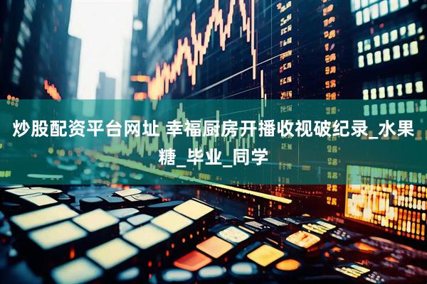 炒股配资平台网址 幸福厨房开播收视破纪录_水果糖_毕业_同学