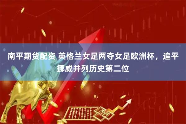 南平期货配资 英格兰女足两夺女足欧洲杯，追平挪威并列历史第二位