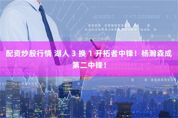 配资炒股行情 湖人 3 换 1 开拓者中锋！杨瀚森成第二中锋！