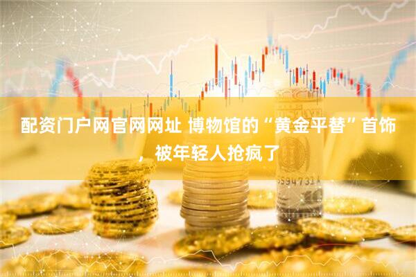 配资门户网官网网址 博物馆的“黄金平替”首饰，被年轻人抢疯了