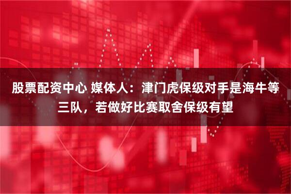 股票配资中心 媒体人：津门虎保级对手是海牛等三队，若做好比赛取舍保级有望